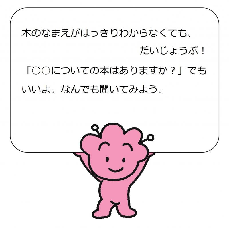 本のなまえがはっきりわからなくても、だいじょうぶ。「○○についての本はありますか？」でもいいよ。なんでも聞いてみよう。